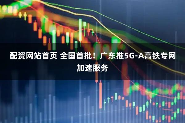 配资网站首页 全国首批！广东推5G-A高铁专网加速服务