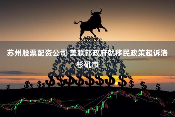 苏州股票配资公司 美联邦政府就移民政策起诉洛杉矶市