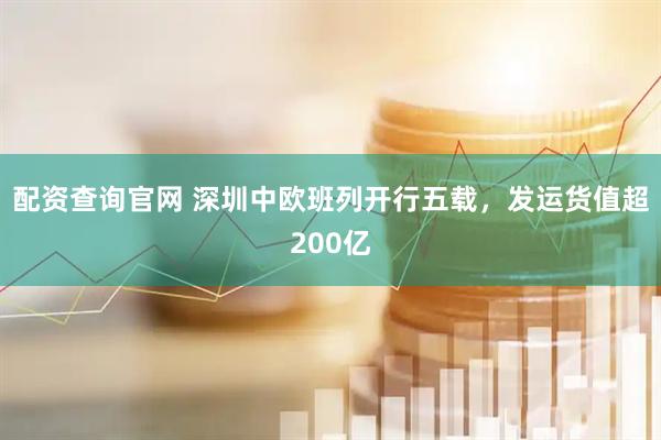 配资查询官网 深圳中欧班列开行五载，发运货值超200亿