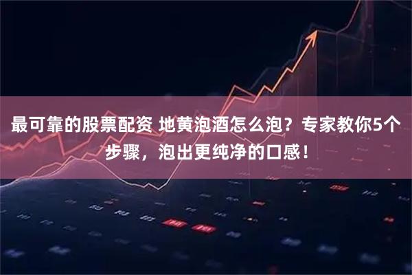 最可靠的股票配资 地黄泡酒怎么泡？专家教你5个步骤，泡出更纯净的口感！
