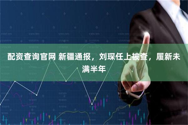 配资查询官网 新疆通报，刘琛任上被查，履新未满半年